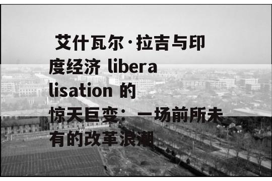  艾什瓦尔·拉吉与印度经济 liberalisation 的惊天巨变：一场前所未有的改革浪潮